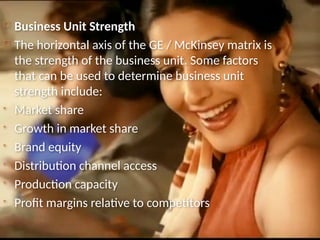  Business Unit Strength
 The horizontal axis of the GE / McKinsey matrix is
the strength of the business unit. Some factors
that can be used to determine business unit
strength include:
• Market share
• Growth in market share
• Brand equity
• Distribution channel access
• Production capacity
• Profit margins relative to competitors
 