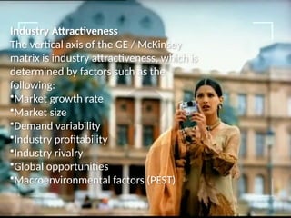 Industry Attractiveness
The vertical axis of the GE / McKinsey
matrix is industry attractiveness, which is
determined by factors such as the
following:
•Market growth rate
•Market size
•Demand variability
•Industry profitability
•Industry rivalry
•Global opportunities
•Macroenvironmental factors (PEST)
 
