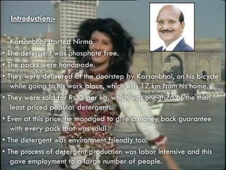 Introduction:-
 Karsanbhai started Nirma
• The detergent was phosphate free.
• The packs were handmade.
• They were delivered at the doorstep by Karsanbhai, on his bicycle
while going to his work place, which was 17 km from his home.
• They were sold for Rs. 3 per kg, which was one-third of the then
least priced popular detergents.
• Even at this price, he managed to give a money back guarantee
with every pack that was sold!
• The detergent was environment friendly too.
• The process of detergent production was labor intensive and this
gave employment to a large number of people.
 