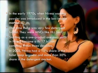  In the early 1970s, when Nirma washing
powder was introduced in the low-income
market.
 That time there was very few detergent
brand. They were MNCs like HLL (surf)
 Starting as a one-product one-man outfit
in Nirma became a Rs 17 billion
company within three decades.
 In 2008, Nirma had a 15% share in the
toilet soap segment and more than 30%
share in the detergent market.
 