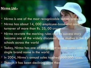 Nirma Ltd:-
 Nirma is one of the most recognizable Indian brands
 Nirma has about 14, 000 employee-base and annual
turnover of more than Rs. 25, 00 crores
 Nirma rewrote the marking rules and its success story
became one of the widely discussed case studies in the B-
schools across the world
 Today, Nirma has one of the largest volume sales with a
single brand name in the world
 In 2004, Nirma's annual sales touched 800,000 tones.
 Though it has been declining since then
 