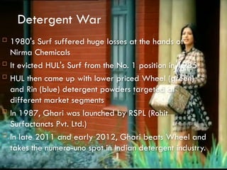 Detergent War
 1980's Surf suffered huge losses at the hands of
Nirma Chemicals
 It evicted HUL's Surf from the No. 1 position in 1985
 HUL then came up with lower priced Wheel (green)
and Rin (blue) detergent powders targeted at
different market segments
 In 1987, Ghari was launched by RSPL (Rohit
Surfactancts Pvt. Ltd.)
 In late 2011 and early 2012, Ghari beats Wheel and
takes the numero-uno spot in Indian detergent industry.
 