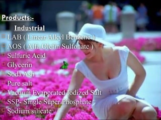 Products:-
Industrial
 LAB ( Linear Alkyl Benzene )
 AOS ( Alfa Olefin Sulfonate )
 Sulfuric Acid
 Glycerin
 Soda Ash
 Pure salt
 Vacuum Evaporated Iodized Salt
 SSP- Single Super Phosphate
 Sodium silicate
 