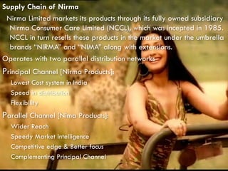 Supply Chain of Nirma
Nirma Limited markets its products through its fully owned subsidiary
Nirma Consumer Care Limited (NCCL), which was incepted in 1985.
NCCL in turn resells these products in the market under the umbrella
brands “NIRMA” and “NIMA” along with extensions.
Operates with two parallel distribution networks
Principal Channel [Nirma Products]:
Lowest Cost system in India
Speed in distribution
Flexibility
Parallel Channel [Nima Products]:
Wider Reach
Speedy Market Intelligence
Competitive edge & Better focus
Complementing Principal Channel
 
