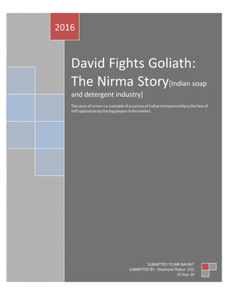 David Fights Goliath:
The Nirma Story[Indian soap
and detergent industry]
The story of nirma isa example of asuccessof Indianentrepreurshipisthe face of
stiff oppositionbythe bigplayersinthe market.
2016
SUBMITTED TO;MR BAVNIT
SUBMITTED BY; ShashankThakur (21)
21-Sep-16
 