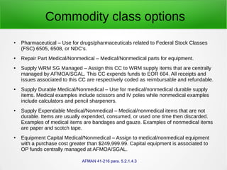 Commodity class options
● Pharmaceutical – Use for drugs/pharmaceuticals related to Federal Stock Classes
(FSC) 6505, 6508, or NDC‘s.
● Repair Part Medical/Nonmedical – Medical/Nonmedical parts for equipment.
● Supply WRM SG Managed – Assign this CC to WRM supply items that are centrally
managed by AFMOA/SGAL. This CC expends funds to EOR 604. All receipts and
issues associated to this CC are respectively coded as reimbursable and refundable.
● Supply Durable Medical/Nonmedical – Use for medical/nonmedical durable supply
items. Medical examples include scissors and IV poles while nonmedical examples
include calculators and pencil sharpeners.
● Supply Expendable Medical/Nonmedical – Medical/nonmedical items that are not
durable. Items are usually expended, consumed, or used one time then discarded.
Examples of medical items are bandages and gauze. Examples of nonmedical items
are paper and scotch tape.
● Equipment Capital Medical/Nonmedical – Assign to medical/nonmedical equipment
with a purchase cost greater than $249,999.99. Capital equipment is associated to
OP funds centrally managed at AFMOA/SGAL.
AFMAN 41-216 para. 5.2.1.4.3
 