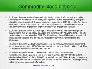 Commodity class options
● Equipment Durable Medical/Nonmedical – Assign to medical/nonmedical supplies
when medical maintenance, warranty management, or the accountability of highly
pilferable items is required. Durable equipment expends to EOR 604. Note: Any item,
regardless of cost, that meets the criteria for equipment as defined in AFI 41-209,
should be coded as Equipment Expense rather than Equipment Durable.
● Equipment Durable WRM SG Managed – Use for WRM SG Managed equipment
durable items that are centrally managed and purchased by AFMOA/SGAL. The CC
for these items is associated to EOR 604, if and when these WRM items are sold off.
All associated receipts and issues are respectfully coded as reimbursable and
refundable.
● Equipment Expense Medical/Nonmedical – Use for medical/nonmedical equipment
with a unit cost less than $250,000 that meets the criteria outlined in AFI 41-209. The
CC for these items is associated to EOR 624.
● Equipment Expense WRM SG Managed - Use for WRM SG Managed
medical/nonmedical equipment with a unit cost less than $250,000 that meets the
criteria outlined in AFI 41-209. This CC expends funds to EOR 624, if and when these
WRM items are sold off. All receipts and issues associated to this CC are respectively
coded as reimbursable and refundable.
AFMAN 41-216 para. 5.2.1.4.3
 
