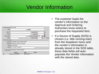 Vendor Information
● The customer loads the
vendor‘s information so the
Approval and Ordering
Authorities know where to
purchase the requested item.
● If a Source of Supply (SOS) is
chosen (i.e. little running-man)
from the dropdown menu and
the vendor‘s information is
already stored in the SOS table,
these data fields will auto-
populate the Vendor information
with the stored data.
AFMAN 41-216 para. 7.3.3
 