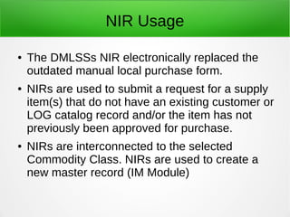 NIR Usage
● The DMLSSs NIR electronically replaced the
outdated manual local purchase form.
● NIRs are used to submit a request for a supply
item(s) that do not have an existing customer or
LOG catalog record and/or the item has not
previously been approved for purchase.
● NIRs are interconnected to the selected
Commodity Class. NIRs are used to create a
new master record (IM Module)
 