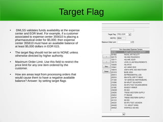 Target Flag
● DMLSS validates funds availability at the expense
center and EOR level. For example, if a customer
associated to expense center 355610 is placing a
pharmaceutical order for $5,000; then expense
center 355610 must have an available balance of
at least $5,000 dollars in EOR 615.
● The target flag should not be set to NONE unless
otherwise directed by higher authority.
● Maximum Order Limit. Use this field to restrict the
price limit for any one item ordered by the
customer.
● How are areas kept from processing orders that
would cause them to have a negative available
balance? Answer: by setting target flags
 