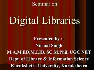 Seminar onSeminar on
Digital LibrariesDigital Libraries
Presented by :-Presented by :-
Nirmal SinghNirmal Singh
M.A,M.ED,M.LIB. SC,M.Phil, UGC NETM.A,M.ED,M.LIB. SC,M.Phil, UGC NET
Dept. of Library & Information ScienceDept. of Library & Information Science
Kurukshetra University, KurukshetraKurukshetra University, Kurukshetra
 