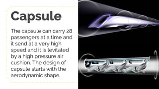 Capsule
The capsule can carry 28
passengers at a time and
it send at a very high
speed and it is levitated
by a high pressure air
cushion. The design of
capsule starts with the
aerodynamic shape.
12
 