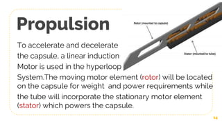 Propulsion
To accelerate and decelerate
the capsule, a linear induction
Motor is used in the hyperloop
System.The moving motor element (rotor) will be located
on the capsule for weight and power requirements while
the tube will incorporate the stationary motor element
(stator) which powers the capsule.
14
 