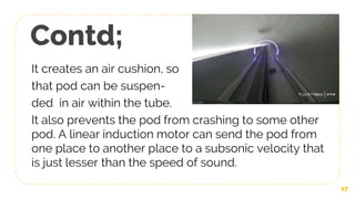 Contd;
It creates an air cushion, so
that pod can be suspen-
ded in air within the tube.
It also prevents the pod from crashing to some other
pod. A linear induction motor can send the pod from
one place to another place to a subsonic velocity that
is just lesser than the speed of sound.
17
 