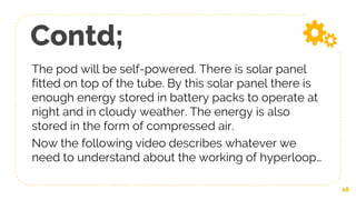 Contd;
The pod will be self-powered. There is solar panel
fitted on top of the tube. By this solar panel there is
enough energy stored in battery packs to operate at
night and in cloudy weather. The energy is also
stored in the form of compressed air.
Now the following video describes whatever we
need to understand about the working of hyperloop…
18
 