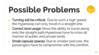 Possible Problems
● Turning will be critical: Due to such a high speed,
the Hyperloop can only travel in a straight line.
● Correct land usage: Since the ability to travel along
only the straight path,Hyperloop have to cross all
manner of public and private lands.
● Small capsule spaces: Due to smaller pod size, the
passengers have to compromise with the comfort…
23
 