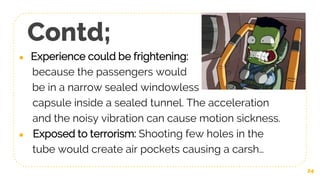 Contd;
● Experience could be frightening:
because the passengers would
be in a narrow sealed windowless
capsule inside a sealed tunnel. The acceleration
and the noisy vibration can cause motion sickness.
● Exposed to terrorism: Shooting few holes in the
tube would create air pockets causing a carsh…
24
 