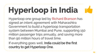 Hyperloop in India
Hyperloop one group led by Richard Branson has
signed an intent agreement with Maharashtra
Government to build a hyperloop transportation
system between Mumbai and Pune, supporting 150
million passenger trips annually, and saving more
than 90 million hours of travel time.
If everything goes well, India could be the first
country to get Hyperloop One.
25
 