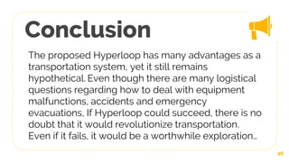 Conclusion
The proposed Hyperloop has many advantages as a
transportation system, yet it still remains
hypothetical. Even though there are many logistical
questions regarding how to deal with equipment
malfunctions, accidents and emergency
evacuations, If Hyperloop could succeed, there is no
doubt that it would revolutionize transportation.
Even if it fails, it would be a worthwhile exploration…
26
 