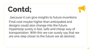 Contd;
…because it can give insights to future inventions
Final cost maybe higher than anticipated and
designs could also change into the future.
Hyperloop surely is fast, safe and cheap way of
transportation. With this we can surely say that we
are one step closer to the future we all desired…
27
 