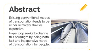 Abstract
Existing conventional modes
of transportation tends to be
either relatively slow or
expensive.
Hyperloop seeks to change
this paradigm by being both
fast and inexpensive mode
of transportation for people…
4
 
