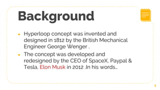 Background
● Hyperloop concept was invented and
designed in 1812 by the British Mechanical
Engineer George Wenger .
● The concept was developed and
redesigned by the CEO of SpaceX, Paypal &
Tesla, Elon Musk in 2012 .In his words…
5
 