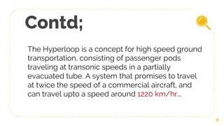 Contd;
The Hyperloop is a concept for high speed ground
transportation, consisting of passenger pods
traveling at transonic speeds in a partially
evacuated tube. A system that promises to travel
at twice the speed of a commercial aircraft, and
can travel upto a speed around 1220 km/hr...
9
 