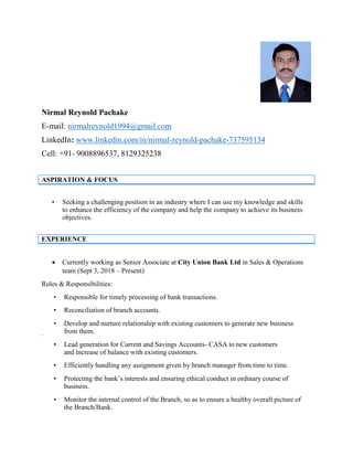 Nirmal Reynold Pachake
E-mail: nirmalreynold1994@gmail.com
LinkedIn: www.linkedin.com/in/nirmal-reynold-pachake-737595134
Cell: +91- 9008896537, 8129325238
ASPIRATION & FOCUS
• Seeking a challenging position in an industry where I can use my knowledge and skills
to enhance the efficiency of the company and help the company to achieve its business
objectives.
EXPERIENCE
• Currently working as Senior Associate at City Union Bank Ltd in Sales & Operations
team (Sept 3, 2018 – Present)
Roles & Responsibilities:
• Responsible for timely processing of bank transactions.
• Reconciliation of branch accounts.
• Develop and nurture relationship with existing customers to generate new business
from them..
• Lead generation for Current and Savings Accounts- CASA to new customers
and increase of balance with existing customers.
• Efficiently handling any assignment given by branch manager from time to time.
• Protecting the bank’s interests and ensuring ethical conduct in ordinary course of
business.
• Monitor the internal control of the Branch, so as to ensure a healthy overall picture of
the Branch/Bank.
 