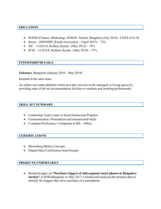 EDUCATION
• PGDM (Finance, Marketing), IFIM B - School, Bangalore (July 2018) - CGPA 6.41/10
• Bcom – (MSNIMT, Kerala University) – (April 2015) – 73%
• ISC – I.J.H.S.S, Kollam, Kerala –(May 2012) – 78%
• ICSE – I.J.H.S.S, Kollam, Kerala –(May 2010) – 73%
INTERNSHIP DETAILS
Zolostays, Bangalore (January 2018 – May 2018)
Interned in the sales team.
An online real estate platform which provides services in the managed co-living spaces by
providing state of the art accommodation facilities to students and working professionals.
SKILL SET SUMMARY
• Leadership: Lead a team in Social Immersion Program.
• Communication: Presentation and interpersonal skills.
• Computer Proficiency: Competent in MS – Office.
CERTIFICATIONS
• Bloomberg Market Concepts
• Digital Sales Certification from Google
PROJECTS UNDERTAKEN
• Research paper on "Purchase triggers of mid-segment smart phones in Bangalore
market" in IFIM,Bangalore in May 2017: Collated and analyzed the primary data to
identify the triggers that led to purchase of a smartphone.
 