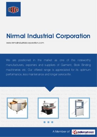 A Member of
Nirmal Industrial Corporation
www.nirmalindustrialcorporation.com
Garment Machines Heat Transfer Sticker Machines Book Binding Machines Semi - Automatic
Fusing And Pasting Machine Fusing Machines Neck Label and Sticker Transfer Hand Operated
Heat Transfer Sticker Machines Round Screen Printing Machines Hydraulic Cutting
Machine Motorized Mechanical Die Cutting Machines Garment Machines Heat Transfer Sticker
Machines Book Binding Machines Semi - Automatic Fusing And Pasting Machine Fusing
Machines Neck Label and Sticker Transfer Hand Operated Heat Transfer Sticker
Machines Round Screen Printing Machines Hydraulic Cutting Machine Motorized Mechanical
Die Cutting Machines Garment Machines Heat Transfer Sticker Machines Book Binding
Machines Semi - Automatic Fusing And Pasting Machine Fusing Machines Neck Label and
Sticker Transfer Hand Operated Heat Transfer Sticker Machines Round Screen Printing
Machines Hydraulic Cutting Machine Motorized Mechanical Die Cutting Machines Garment
Machines Heat Transfer Sticker Machines Book Binding Machines Semi - Automatic Fusing
And Pasting Machine Fusing Machines Neck Label and Sticker Transfer Hand Operated Heat
Transfer Sticker Machines Round Screen Printing Machines Hydraulic Cutting
Machine Motorized Mechanical Die Cutting Machines Garment Machines Heat Transfer Sticker
Machines Book Binding Machines Semi - Automatic Fusing And Pasting Machine Fusing
Machines Neck Label and Sticker Transfer Hand Operated Heat Transfer Sticker
Machines Round Screen Printing Machines Hydraulic Cutting Machine Motorized Mechanical
Die Cutting Machines Garment Machines Heat Transfer Sticker Machines Book Binding
We are positioned in the market as one of the noteworthy
manufacturers, exporters and suppliers of Garment, Book Binding
machineries etc. Our offered range is appreciated for its optimum
performance, less maintenance and longer service life.
 