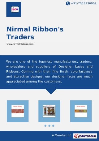 +91-7053136902 
Nirmal Ribbon's 
Traders 
www.nirmalribbons.com 
We are one of the topmost manufacturers, traders, 
wholesalers and suppliers of Designer Laces and 
Ribbons. Coming with their fine finish, colorfastness 
and attractive designs, our designer laces are much 
appreciated among the customers. 
A Member of 
 