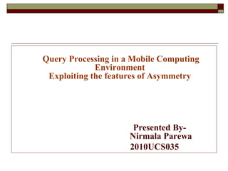 Query Processing in a Mobile Computing
Environment
Exploiting the features of Asymmetry
Presented By-
Nirmala Parewa
2010UCS035
 