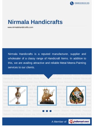 09953353133
A Member of
Nirmala Handicrafts
www.nirmalahandicrafts.com
Handicrafts Items In Jaipur Brass Lekar Stone Products Ganesha Statues Matel Meena
Elephant Statues Meenakari Cow Statues Horse Statues Matel meena Peacock
Statues Copper puja Kalash White Metal Products White Metal status Wall Hanging and
Stone Sets Lac Handicraft Products Wooden Products Wooden Elephant Statues Wooden
and Brass Hookah Meenakari Ganesha Lord Ganesha Statues Meena Camel
Statues Animal and Bird Statues Durga Statues Brass Items Rajasthani Decorative
Items Marble Pooja Thali Metal Meena Painting Ambabari Meena Painting Services Brass
Stone Studded Figures Meenakari Items Meenakari Ganesh Meenakari Elephant Ambabari
meena painting New Handicrafts items Bangles Brass Flower Vase Marbel Choki
Ganesha Brass Stone Peacock Marbel Items Meenakari Dansing Peacock Home Decorative
Items Wall Hanging Handicrafts Items In Jaipur Brass Lekar Stone Products Ganesha
Statues Matel Meena Elephant Statues Meenakari Cow Statues Horse Statues Matel
meena Peacock Statues Copper puja Kalash White Metal Products White Metal status Wall
Hanging and Stone Sets Lac Handicraft Products Wooden Products Wooden Elephant
Statues Wooden and Brass Hookah Meenakari Ganesha Lord Ganesha Statues Meena
Camel Statues Animal and Bird Statues Durga Statues Brass Items Rajasthani Decorative
Items Marble Pooja Thali Metal Meena Painting Ambabari Meena Painting Services Brass
Stone Studded Figures Meenakari Items Meenakari Ganesh Meenakari Elephant Ambabari
meena painting New Handicrafts items Bangles Brass Flower Vase Marbel Choki
Nirmala Handicrafts is a reputed manufacturer, supplier and
wholesaler of a classy range of Handicraft Items. In addition to
this, we are availing attractive and reliable Metal Meena Painting
services to our clients.
 