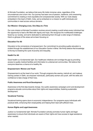 At Nirmala Foundation, we believe that every life holds immense value, regardless of the
circumstances one is born into. Our journey has been one of passion, resilience, and unwavering
commitment to creating a more equitable and compassionate society. With our roots deeply
embedded in the heart of Delhi, India, we've embarked on a mission to uplift individuals and
communities in need across various domains.
Our Mission: Changing Lives, One Step at a Time
Our core mission at Nirmala Foundation revolves around creating a world where every individual has
the opportunity to lead a life filled with dignity and hope. We recognize the multifaceted challenges
faced by our society, and we're dedicated to addressing them through a wide range of initiatives.
Here's a glimpse of the areas we've been focusing on:
Education For All
Education is the cornerstone of empowerment. Our commitment to providing quality education is
evident through the establishment of our Education Centre in Bihar. We firmly believe that knowledge
is the key to breaking the cycle of poverty and inequality.
Health For All
Good health is a fundamental right. Our healthcare initiatives aim to bridge the gap by providing
access to quality medical facilities and information to underserved communities. We believe that
everyone deserves a chance at a healthy life.
Empowerment: Women and Youth
Empowerment is at the heart of our work. Through programs like sewing, mehndi art, and makeup
training centers in Delhi, we empower individuals, particularly women and youth, with the skills and
confidence to take charge of their lives.
Public Awareness and Rural Development
Awareness is the first step towards change. Our public awareness campaigns and rural development
programs educate communities about their rights and responsibilities, fostering sustainable
development.
Vocational Training
Vocational training opens doors to economic independence. Our programs equip individuals with
practical skills, enhancing their employability and helping them lead self-sufficient lives.
Human Rights and Legal Awareness
Justice is a fundamental right. Nirmala Foundation actively promotes human rights and legal
awareness to ensure that individuals are aware of their rights and have access to legal assistance
when needed.
 