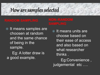 How are samples selected
RANDOM SAMPLING NON–RANDOM
SAMPLING
 It means samples are
choosen at random
and the same chance
of being in the
sample.
Eg: A lotter draw is
a good example.
 It means units are
choose based on
their ease of access
and also based on
what researcher
thinks .
Eg:Convenience ,
judgemental etc ….
 