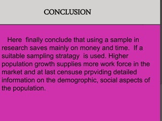 CONCLUSION
Here finally conclude that using a sample in
research saves mainly on money and time. If a
suitable sampling stratagy is used. Higher
population growth supplies more work force in the
market and at last censuse prpviding detailed
information on the demogrophic, social aspects of
the population.
 