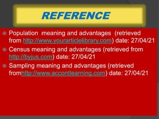 REFERENCE
 Population meaning and advantages (retrieved
from http://www.yourarticlelibrary.com) date: 27/04/21
 Census meaning and advantages (retrieved from
http://byjus.com) date: 27/04/21
 Sampling meaning and advantages (retrieved
fromhttp://www.accontlearning.com) date: 27/04/21
/
 