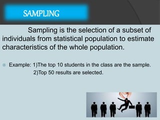 SAMPLING
Sampling is the selection of a subset of
individuals from statistical population to estimate
characteristics of the whole population.
 Example: 1)The top 10 students in the class are the sample.
2)Top 50 results are selected.
 