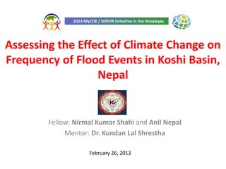 Assessing the Effect of Climate Change on
Frequency of Flood Events in Koshi Basin,
                  Nepal


        Fellow: Nirmal Kumar Shahi and Anil Nepal
             Mentor: Dr. Kundan Lal Shrestha

                    February 26, 2013
 