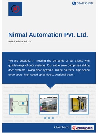 08447501487
A Member of
Nirmal Automation Pvt. Ltd.
www.nirmalautomation.in
Commercial Entry Solutions Industrial Entry Solutions Logistic Entry Solutions Residential
Entry Solution Security Entry Solution Automated Roofs Hydraulic Bollards Rolling
Shutters Commercial Entry Solutions Industrial Entry Solutions Logistic Entry
Solutions Residential Entry Solution Security Entry Solution Automated Roofs Hydraulic
Bollards Rolling Shutters Commercial Entry Solutions Industrial Entry Solutions Logistic
Entry Solutions Residential Entry Solution Security Entry Solution Automated
Roofs Hydraulic Bollards Rolling Shutters Commercial Entry Solutions Industrial Entry
Solutions Logistic Entry Solutions Residential Entry Solution Security Entry
Solution Automated Roofs Hydraulic Bollards Rolling Shutters Commercial Entry
Solutions Industrial Entry Solutions Logistic Entry Solutions Residential Entry
Solution Security Entry Solution Automated Roofs Hydraulic Bollards Rolling
Shutters Commercial Entry Solutions Industrial Entry Solutions Logistic Entry
Solutions Residential Entry Solution Security Entry Solution Automated Roofs Hydraulic
Bollards Rolling Shutters Commercial Entry Solutions Industrial Entry Solutions Logistic
Entry Solutions Residential Entry Solution Security Entry Solution Automated
Roofs Hydraulic Bollards Rolling Shutters Commercial Entry Solutions Industrial Entry
Solutions Logistic Entry Solutions Residential Entry Solution Security Entry
Solution Automated Roofs Hydraulic Bollards Rolling Shutters Commercial Entry
Solutions Industrial Entry Solutions Logistic Entry Solutions Residential Entry
We are engaged in meeting the demands of our clients with
quality range of door systems. Our entire array comprises sliding
door systems, swing door systems, rolling shutters, high speed
turbo doors, high speed spiral doors, sectional doors.
 