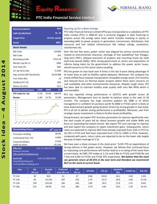 Ini 
t i a 
t in 
g 
Co 
ve 
ra 
ge 
PTC India Financial Service Limited 
Stock Idea –– 4 August 2014 
4 
Recommendation BUY Gearing up for a New Innings 
PTC India Financial Services Limited (PFS) was incorporated as a subsidiary of PTC 
India Limited (PTC) in 2006-07 and is primarily engaged in debt financing to 
projects across the energy value chain which includes investing in equity or 
extending debt to power projects in generation, transmission, distribution, fuel 
resources and fuel related infrastructure like railway sidings, conductors, 
transformers etc. 
Over the last few years, power sector was plagued by various concerns/issues 
related to environmental clearance, shortage of fuel availability/ fuel linkages, 
long term PPA’s, delayed execution of projects and mounting losses by state 
electricity boards (SEBs). With strong government at centre and expectation of 
reforms being taken by the government to address the power sector issues, 
overall concerns on this sector seems receding. 
PFS has grown its loan book over 4 times in the last 4 years taking advantage of 
its lower base as well as healthy capital adequacy. Moreover, the company has 
timely shifted focus towards low gestation renewable energy sector (3-9 months) 
and reduced focus on thermal power projects where there were concerns on 
coal availability and other environmental clearances. Despite tough times, PFS 
has been able to maintain healthy asset quality with zero Net NPAs which is 
commendable. 
PFS has reported strong performance in Q1FY15 with growth across all 
parameters. Management aims to double its balance sheet in the next 12-18 
months. The company has huge sanctions pipeline (Rs 5000 cr of which 
management is confident of sanctions worth Rs 4000 in FY15E) which is likely to 
drive disbursement growth going forward. Driven by strong growth in loan book, 
PFS is all set to deliver strong performance in profitability. Moreover, exit from 
strategic equity investments is likely to further boost profitability. 
Going forward, we expect PFS’ business parameters to improve significantly over 
the next couple of years led by robust business growth and stable NIMs and 
focus on expanding fee based income. We expect PFS core earnings to improve 
and also expect the company to report investment gains. Subsequently, return 
ratios are expected to improve (RoE have already improved from 3.6% in FY11 to 
16.13% in FY14 and RoA have improved from 2.2% to 3.84% in FY14. However, 
compared with peers, return ratios are expected to be on the lower side largely 
because of lower leverage of 2.5x. 
We have seen a sharp increase in the stock price ~122% YTD on expectations of 
strong reforms in the power sector. However, we believe that continued focus 
on improving core performance will further lead to a re-rating of the stock from 
current levels. At CMP, PFS trades at 1.17x and 0.99x its FY15E and FY16E BV and 
7.43x and 6.46x its FY15E and FY16E EPS respectively. We believe that the stock 
can generate return of 20-25% in the near term and therefore we recommend 
BUY on the stock at current levels. 
CMP (01/08/2014) Rs. 33 
Target Price 20-25% upside 
Sector NBFC 
Stock Details 
BSE Code 533344 
NSE Code PFS 
Bloomberg Code PTCIF IN 
Market Cap (Rs cr) 1869 
Free Float (%) 40% 
52- wk HI/Lo (Rs) 9.5/40 
Avg. volume BSE (Quarterly) 26,55,908 
Face Value (Rs) 10 
Dividend (FY 14) 10% 
Shares o/s (Crs) 56.2 
Relative Performance 1Mth 3Mth 1Yr 
PTC India Fin. Ser - 5 . 1 % 76.4% 186.4% 
Sensex -1.4% 13.7% 31.9% 
0 
5 
10 
15 
20 
25 
30 
35 
40 
45 
Shareholding Pattern 30th June 14 
Promoters Holding 60.0% 
Institutional (Incl. FII) 4.94% 
Corporate Bodies 9.53% 
Public & others 25.53% 
Silky Jain (+91 22 3926 8178) 
Research Analyst 
silky.jain@nirmalbang.com 
Sunil Jain (+91 22 3926 8196) 
Head Retail Research 
sunil.jain@nirmalbang.com 
Year 
NII 
(Rs crs) 
Growth 
(%) 
Profit bef 
prov (Rs crs) 
PAT 
(Rs cr) 
EPS (Rs) P/E (x) 
Adj BVPS 
(Rs) 
P/ABV (x) RoE (%) 
FY 11A 30 N/A 51 37 0.66 50.63 18.1 1.84 3.6% 
FY 12A 64 115.3% 207 154 2.74 12.17 20.9 1.60 13.1% 
FY 13A 150 133.4% 166 104 1.85 18.0 21.8 1.53 8.6% 
FY 14A 212 40.9% 314 208 3.70 9.02 24.0 1.39 16.1% 
 