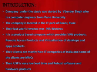 INTRODUCTION:
• Company under the study was started by Vijender Singh who
is a computer engineer from Pune University
• The company is located in the IT park of Baner, Pune
• Their last year’s revenue was INR 40crores
• It is a product based company which provides VPN products,
Remote Access Products and Virtualization of desktops and
apps products
• Their clients are mostly Non-IT companies of India and some of
the clients are MNCs
• Their USP is very low lead time and Robust software and
hardware products
 
