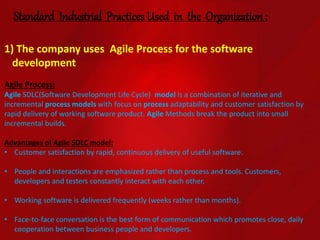 Standard Industrial Practices Used in the Organization :
1) The company uses Agile Process for the software
development
Agile Process:
Agile SDLC(Software Development Life Cycle) model is a combination of iterative and
incremental process models with focus on process adaptability and customer satisfaction by
rapid delivery of working software product. Agile Methods break the product into small
incremental builds.
Advantages of Agile SDLC model:
• Customer satisfaction by rapid, continuous delivery of useful software.
• People and interactions are emphasized rather than process and tools. Customers,
developers and testers constantly interact with each other.
• Working software is delivered frequently (weeks rather than months).
• Face-to-face conversation is the best form of communication which promotes close, daily
cooperation between business people and developers.
 