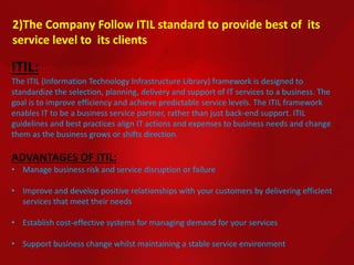 2)The Company Follow ITIL standard to provide best of its
service level to its clients
ITIL:
The ITIL (Information Technology Infrastructure Library) framework is designed to
standardize the selection, planning, delivery and support of IT services to a business. The
goal is to improve efficiency and achieve predictable service levels. The ITIL framework
enables IT to be a business service partner, rather than just back-end support. ITIL
guidelines and best practices align IT actions and expenses to business needs and change
them as the business grows or shifts direction.
ADVANTAGES OF ITIL:
• Manage business risk and service disruption or failure
• Improve and develop positive relationships with your customers by delivering efficient
services that meet their needs
• Establish cost-effective systems for managing demand for your services
• Support business change whilst maintaining a stable service environment
 