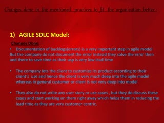 Changes done in the mentioned practices to fit the organization better :
1) AGILE SDLC Model:
Changes Done:
• Documentation of backlogs(errors) is a very important step in agile model
But the company do not document the error instead they solve the error then
and there to save time as their usp is very low lead time
• The company lets the client to customize its product according to their
client’s use and hence the client is very much deep into the agile model
whereas in general customer or client is not very deep into model
• They also do not write any user story or use cases , but they do discuss these
cases and start working on them right away which helps them in reducing the
lead time as they are very customer centric.
 
