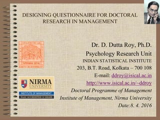 Dr. D. Dutta Roy, Indian Statistical Institute
DESIGNING QUESTIONNAIRE FOR DOCTORAL
RESEARCH IN MANAGEMENT
Dr. D. Dutta Roy, Ph.D.
Psychology Research Unit
INDIAN STATISTICAL INSTITUTE
203, B.T. Road, Kolkata – 700 108
E-mail: ddroy@isical.ac.in
http://www.isical.ac.in/~ddroy
Doctoral Programme of Management
Institute of Management, Nirma University
Date:8. 4. 2016
 