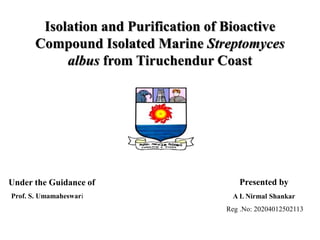 Isolation and Purification of Bioactive
Compound Isolated Marine Streptomyces
albus from Tiruchendur Coast
Under the Guidance of
Prof. S. Umamaheswari
Presented by
A L Nirmal Shankar
Reg .No: 20204012502113
 