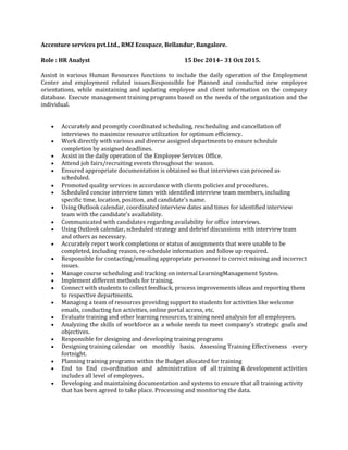 Accenture services pvt.Ltd., RMZ Ecospace, Bellandur, Bangalore.
Role : HR Analyst 15 Dec 2014– 31 Oct 2015.
Assist in various Human Resources functions to include the daily operation of the Employment
Center and employment related issues.Responsible for Planned and conducted new employee
orientations, while maintaining and updating employee and client information on the company
database. Execute management training programs based on the needs of the organization and the
individual.
 Accurately and promptly coordinated scheduling, rescheduling and cancellation of
interviews to maximize resource utilization for optimum efficiency.
 Work directly with various and diverse assigned departments to ensure schedule
completion by assigned deadlines.
 Assist in the daily operation of the Employee Services Office.
 Attend job fairs/recruiting events throughout the season.
 Ensured appropriate documentation is obtained so that interviews can proceed as
scheduled.
 Promoted quality services in accordance with clients policies and procedures.
 Scheduled concise interview times with identified interview team members, including
specific time, location, position, and candidate's name.
 Using Outlook calendar, coordinated interview dates and times for identified interview
team with the candidate's availability.
 Communicated with candidates regarding availability for office interviews.
 Using Outlook calendar, scheduled strategy and debrief discussions with interview team
and others as necessary.
 Accurately report work completions or status of assignments that were unable to be
completed, including reason, re-schedule information and follow up required.
 Responsible for contacting/emailing appropriate personnel to correct missing and incorrect
issues.
 Manage course scheduling and tracking on internal LearningManagement System.
 Implement different methods for training.
 Connect with students to collect feedback, process improvements ideas and reporting them
to respective departments.
 Managing a team of resources providing support to students for activities like welcome
emails, conducting fun activities, online portal access, etc.
 Evaluate training and other learning resources, training need analysis for all employees.
 Analyzing the skills of workforce as a whole needs to meet company's strategic goals and
objectives.
 Responsible for designing and developing training programs
 Designing training calendar on monthly basis. Assessing Training Effectiveness every
fortnight.
 Planning training programs within the Budget allocated for training
 End to End co-ordination and administration of all training & development activities
includes all level of employees.
 Developing and maintaining documentation and systems to ensure that all training activity
that has been agreed to take place. Processing and monitoring the data.
 
