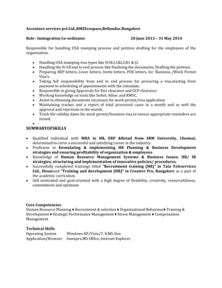 Accenture services pvt.Ltd.,RMZEcospace,Bellandur,Bangalore
Role : Immigration Co-ordinator 20 June 2013 – 31 May 2014
Responsible for handling USA stamping process and petition drafting for the employees of the
organization.
 Handling USA stamping visa types like H1B,L1&L2,B1 & J1.
 Handling the H-1B end to end process like finalizing the documents, Drafting the petition.
 Preparing BEP letters, Cover letters, Invite letters, POE letters, for Business /Work Permit
Visa's.
 Taking full responsibility from end to end process for procuring a visa,starting from
payment to scheduling of appointments with the consulate.
 Responsible in giving Approvals for Exit clearance and GCP clearance
 Working knowledge on tools like Siebel, Allsec and RMSC.
 Assist in obtaining documents necessary for work permit/visa application
 Maintaining tracker and a report of total processed cases in a month and as well the
approval and rejections in the month.
 Track the validity dates for work permit/business visa to ensure appropriate reminders are
issued.

SUMMARYOFSKILLS
 Qualified individual with MBA in HR, ERP &Retail from SRM University, Chennai,
determined to carve a successful and satisfying career in the industry.
 Proficient in formulating & implementing HR Planning & Business Development
strategies and ensuring profitability of organization & employees.
 Knowledge of Human Resource Management Systems & Business Issues; HR/ IR
strategies, structuring and implementation of innovative policies/ procedures.
 Successfully completed trainings titled “Recruitment training (HR)” in Tata Teleservices
Ltd., Hosurand “Training and development (HR)” in Creative Pro, Bangalore as a part of
the academic curriculum.
 Self motivated and goal-oriented with a high degree of flexibility, creativity, resourcefulness,
commitment and optimism
Core Competencies
Human Resource Planning ♦ Recruitment & selection ♦ Organizational Behaviour♦ Training &
Development ♦ Strategic Performance Management ♦ Stress Management ♦ Compensation
Management
Technical Skills
Operating System Windows XP/Vista/7, 8,MS-Dos
Application/Browser Immipro,MS-Office, Internet Explorer
 