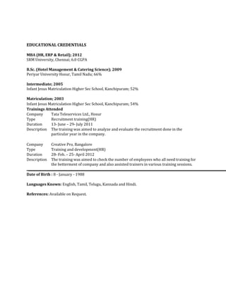 EDUCATIONAL CREDENTIALS
MBA (HR, ERP & Retail); 2012
SRM University, Chennai; 6.0 CGPA
B.Sc. (Hotel Management & Catering Science); 2009
Periyar University Hosur, Tamil Nadu; 66%
Intermediate; 2005
Infant Jesus Matriculation Higher Sec School, Kanchipuram; 52%
Matriculation; 2003
Infant Jesus Matriculation Higher Sec School, Kanchipuram; 54%
Trainings Attended
Company Tata Teleservices Ltd., Hosur
Type Recruitment training(HR)
Duration 13th June – 29th July 2011
Description The training was aimed to analyze and evaluate the recruitment done in the
particular year in the company.
Company Creative Pro, Bangalore
Type Training and development(HR)
Duration 28th Feb. – 25th April 2012
Description The training was aimed to check the number of employees who all need training for
the betterment of company and also assisted trainers in various training sessions.
Date of Birth : 8 - January - 1988
Languages Known: English, Tamil, Telugu, Kannada and Hindi.
References: Available on Request.
 